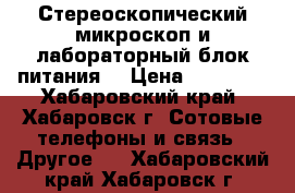 Стереоскопический микроскоп и лабораторный блок питания  › Цена ­ 13 000 - Хабаровский край, Хабаровск г. Сотовые телефоны и связь » Другое   . Хабаровский край,Хабаровск г.
